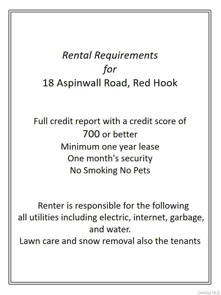 18 Aspinwall Road Red Hook, NY 12571 - Photo 2 of 28 Renter Requirements-Full credit report with a credit score of 700 or betterMinimum one year leaseOne month's securityNo Smoking No Pets Renter is responsible for the following all utilities including electric, internet, garbage, and water. Lawn care and snow removal also the tenants
